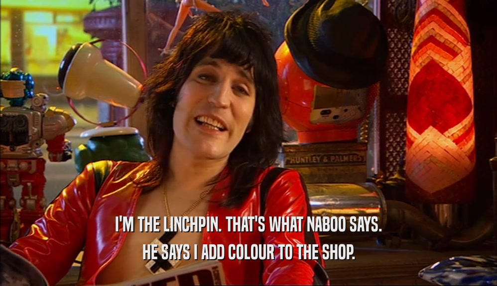 I'M THE LINCHPIN. THAT'S WHAT NABOO SAYS. HE SAYS I ADD COLOUR TO THE SHOP. 