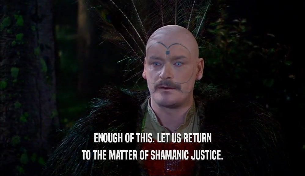 ENOUGH OF THIS. LET US RETURN TO THE MATTER OF SHAMANIC JUSTICE. 