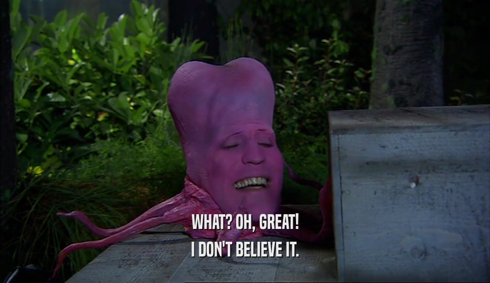 WHAT? OH, GREAT! I DON'T BELIEVE IT. 