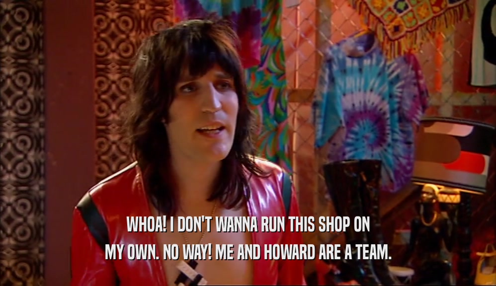 WHOA! I DON'T WANNA RUN THIS SHOP ON MY OWN. NO WAY! ME AND HOWARD ARE A TEAM. 