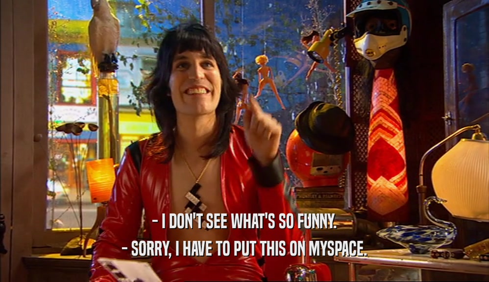 - I DON'T SEE WHAT'S SO FUNNY. - SORRY, I HAVE TO PUT THIS ON MYSPACE. 