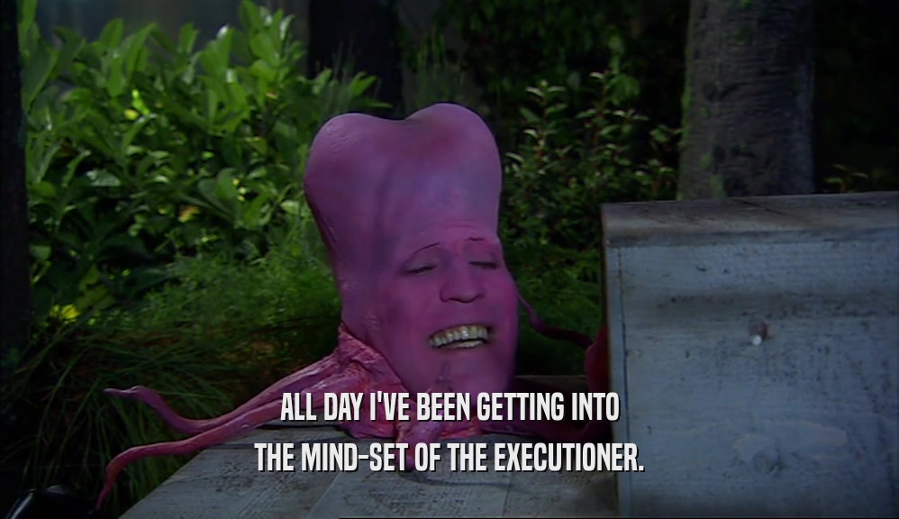 ALL DAY I'VE BEEN GETTING INTO THE MIND-SET OF THE EXECUTIONER. 