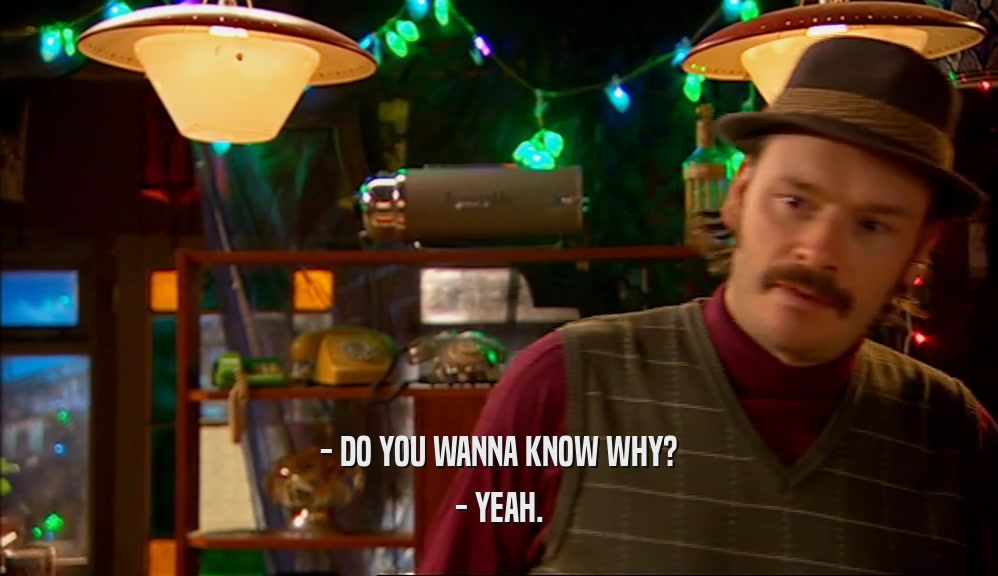 - DO YOU WANNA KNOW WHY? - YEAH. 