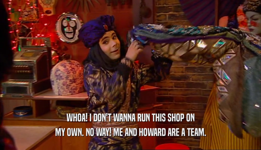 WHOA! I DON'T WANNA RUN THIS SHOP ON MY OWN. NO WAY! ME AND HOWARD ARE A TEAM. 