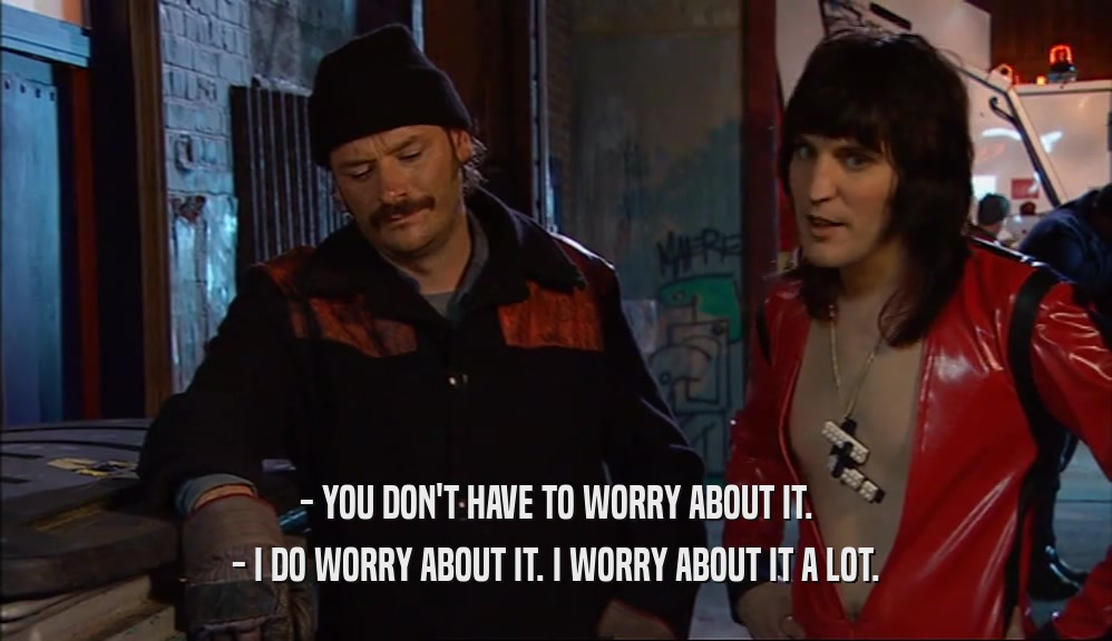 - YOU DON'T HAVE TO WORRY ABOUT IT.
 - I DO WORRY ABOUT IT. I WORRY ABOUT IT A LOT.
 