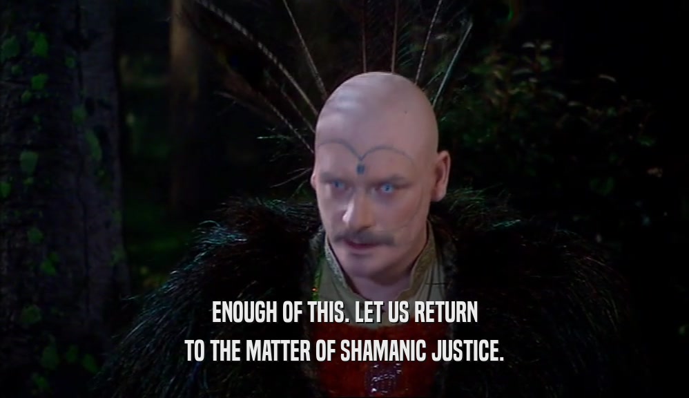 ENOUGH OF THIS. LET US RETURN TO THE MATTER OF SHAMANIC JUSTICE. 