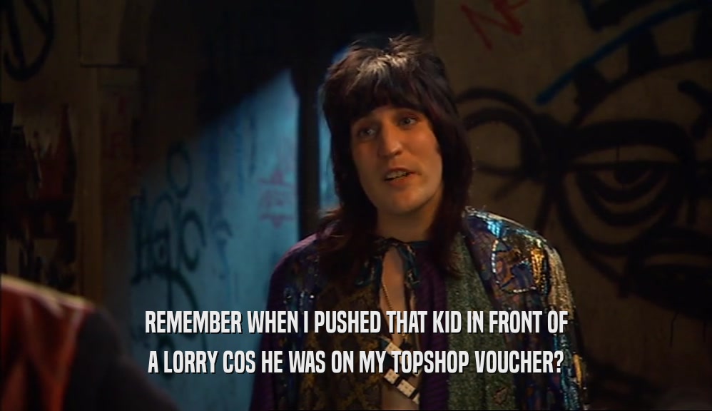 REMEMBER WHEN I PUSHED THAT KID IN FRONT OF A LORRY COS HE WAS ON MY TOPSHOP VOUCHER? 