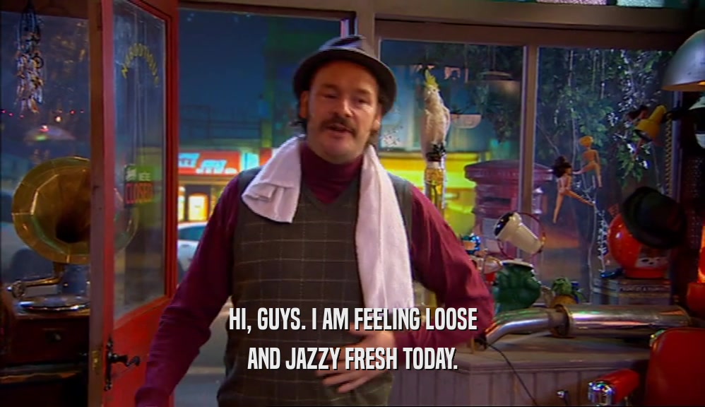 HI, GUYS. I AM FEELING LOOSE AND JAZZY FRESH TODAY. 