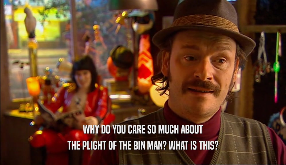 WHY DO YOU CARE SO MUCH ABOUT THE PLIGHT OF THE BIN MAN? WHAT IS THIS? 