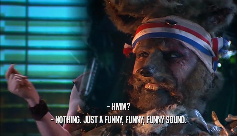- HMM? - NOTHING. JUST A FUNNY, FUNNY, FUNNY SOUND. 