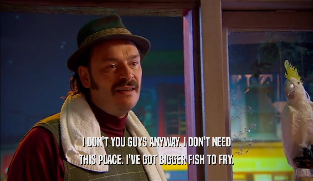 I DON'T YOU GUYS ANYWAY. I DON'T NEED THIS PLACE. I'VE GOT BIGGER FISH TO FRY. 