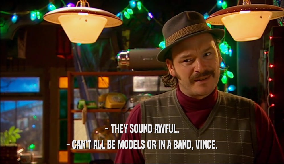 - THEY SOUND AWFUL. - CAN'T ALL BE MODELS OR IN A BAND, VINCE. 