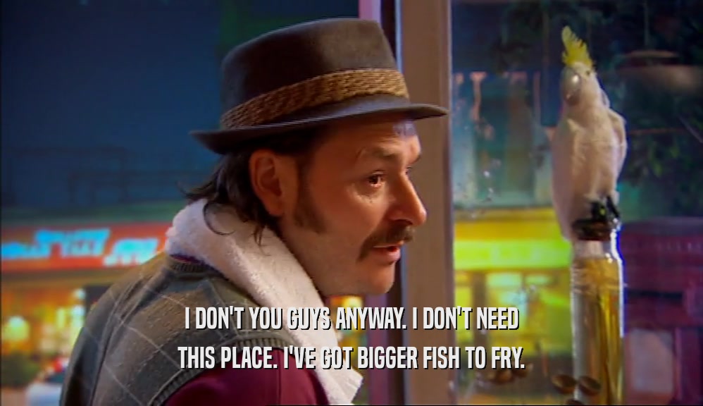 I DON'T YOU GUYS ANYWAY. I DON'T NEED THIS PLACE. I'VE GOT BIGGER FISH TO FRY. 