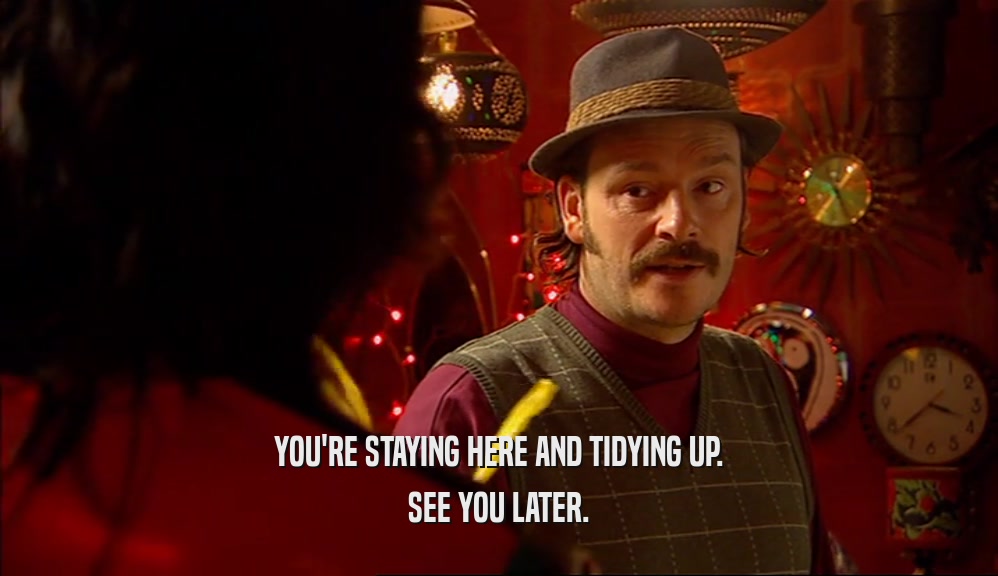 YOU'RE STAYING HERE AND TIDYING UP. SEE YOU LATER. 