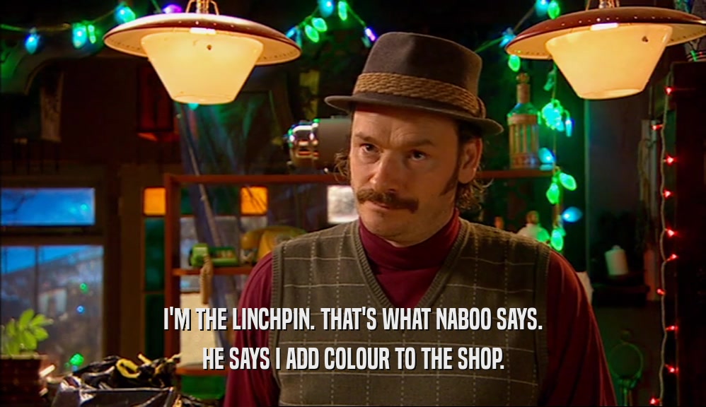 I'M THE LINCHPIN. THAT'S WHAT NABOO SAYS. HE SAYS I ADD COLOUR TO THE SHOP. 