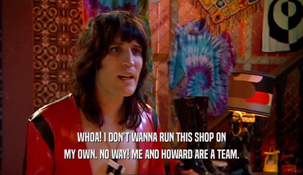 WHOA! I DON'T WANNA RUN THIS SHOP ON MY OWN. NO WAY! ME AND HOWARD ARE A TEAM. 