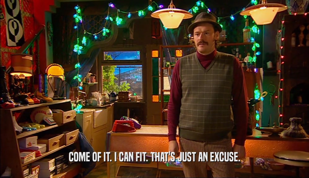 COME OF IT. I CAN FIT. THAT'S JUST AN EXCUSE.  