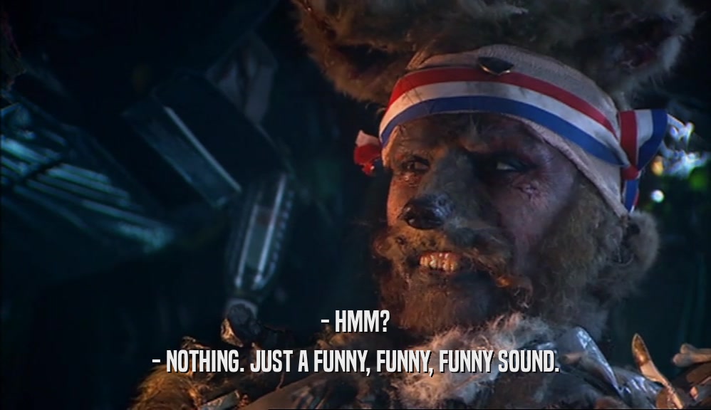 - HMM? - NOTHING. JUST A FUNNY, FUNNY, FUNNY SOUND. 