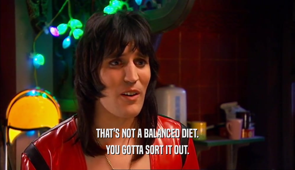 THAT'S NOT A BALANCED DIET.
 YOU GOTTA SORT IT OUT.
 