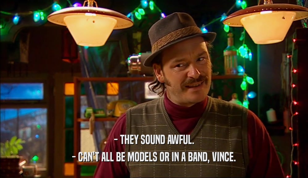 - THEY SOUND AWFUL. - CAN'T ALL BE MODELS OR IN A BAND, VINCE. 