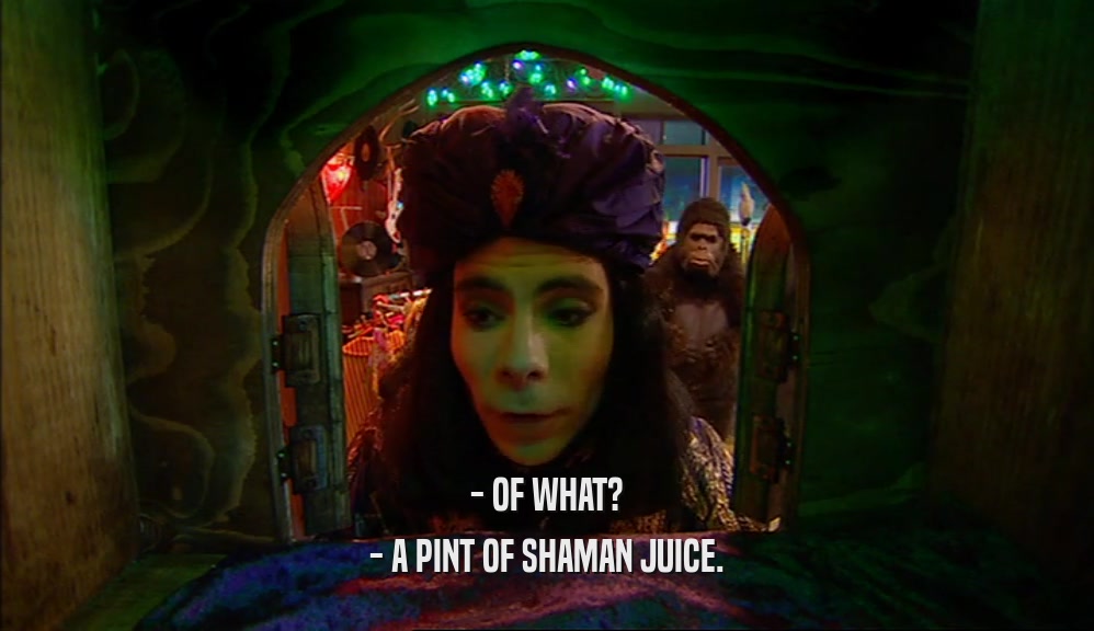 - OF WHAT? - A PINT OF SHAMAN JUICE. 