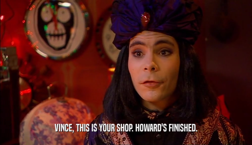 VINCE, THIS IS YOUR SHOP. HOWARD'S FINISHED.  