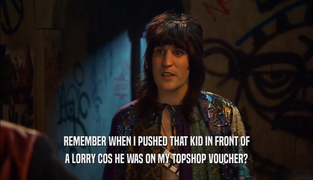 REMEMBER WHEN I PUSHED THAT KID IN FRONT OF A LORRY COS HE WAS ON MY TOPSHOP VOUCHER? 