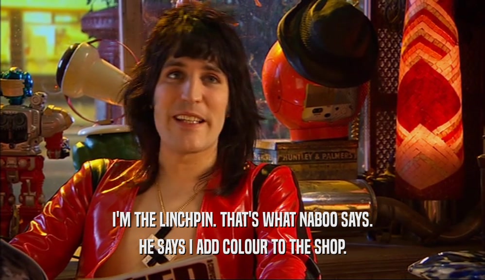 I'M THE LINCHPIN. THAT'S WHAT NABOO SAYS. HE SAYS I ADD COLOUR TO THE SHOP. 