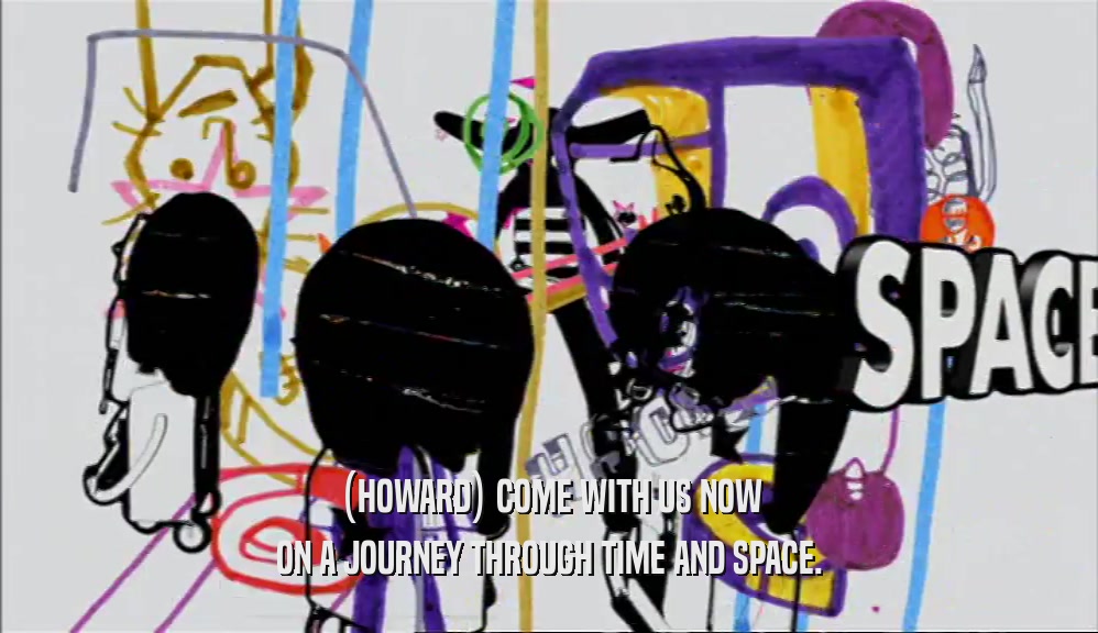 (HOWARD) COME WITH US NOW ON A JOURNEY THROUGH TIME AND SPACE. 