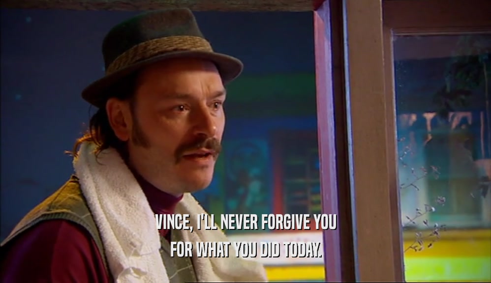 VINCE, I'LL NEVER FORGIVE YOU FOR WHAT YOU DID TODAY. 