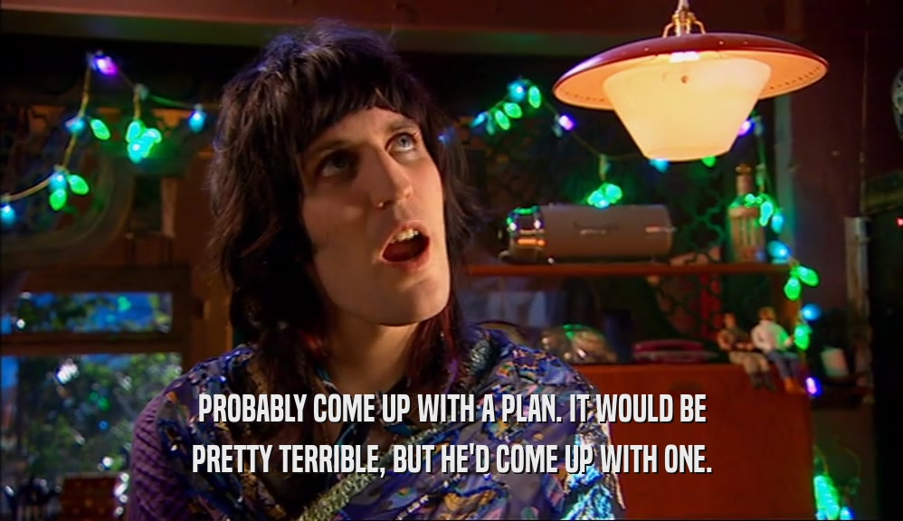 PROBABLY COME UP WITH A PLAN. IT WOULD BE PRETTY TERRIBLE, BUT HE'D COME UP WITH ONE. 