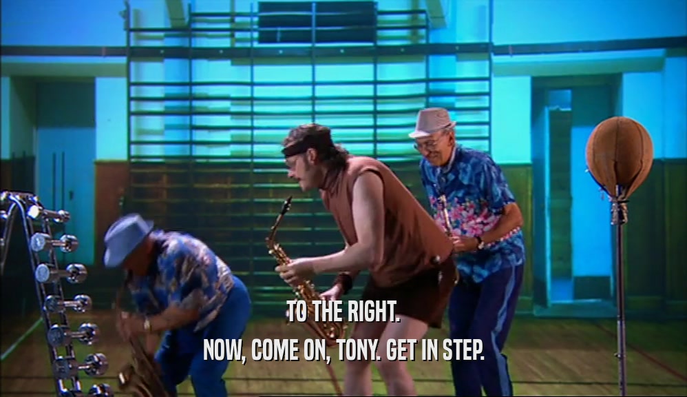 TO THE RIGHT. NOW, COME ON, TONY. GET IN STEP. 