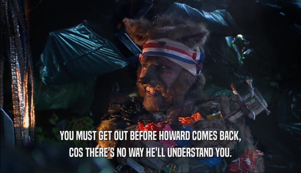 YOU MUST GET OUT BEFORE HOWARD COMES BACK, COS THERE'S NO WAY HE'LL UNDERSTAND YOU. 