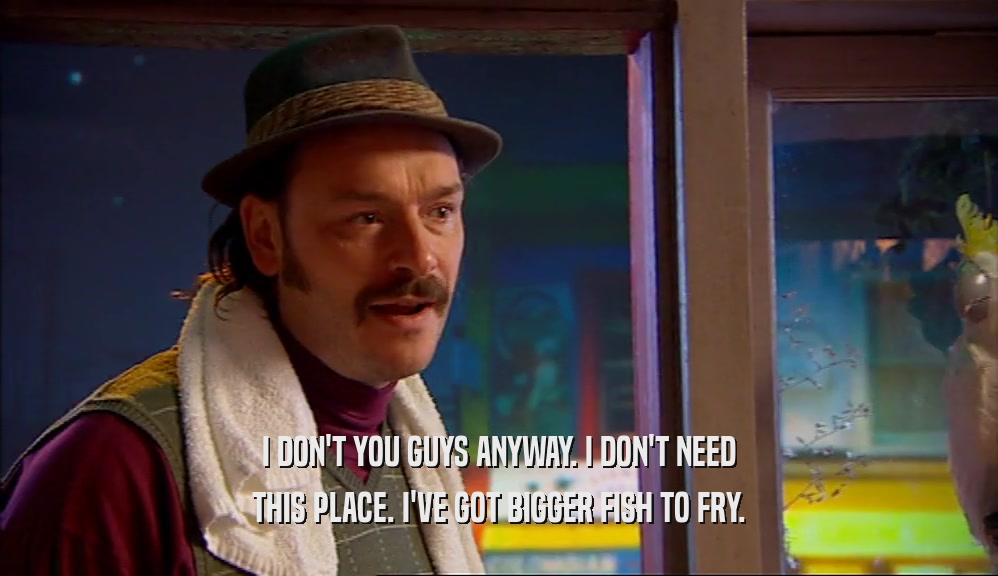I DON'T YOU GUYS ANYWAY. I DON'T NEED THIS PLACE. I'VE GOT BIGGER FISH TO FRY. 