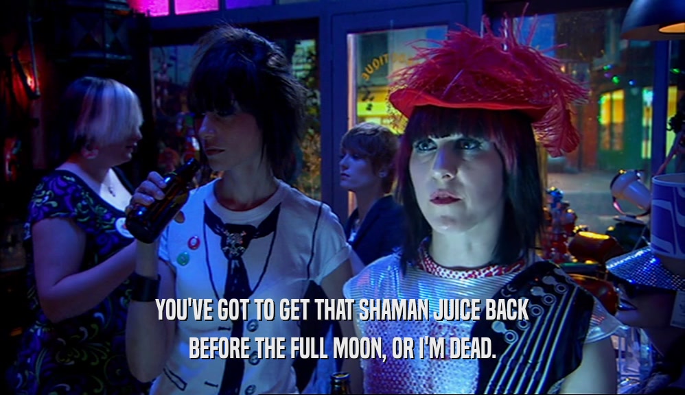 YOU'VE GOT TO GET THAT SHAMAN JUICE BACK BEFORE THE FULL MOON, OR I'M DEAD. 