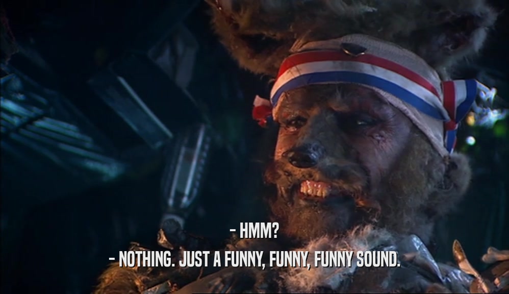 - HMM? - NOTHING. JUST A FUNNY, FUNNY, FUNNY SOUND. 