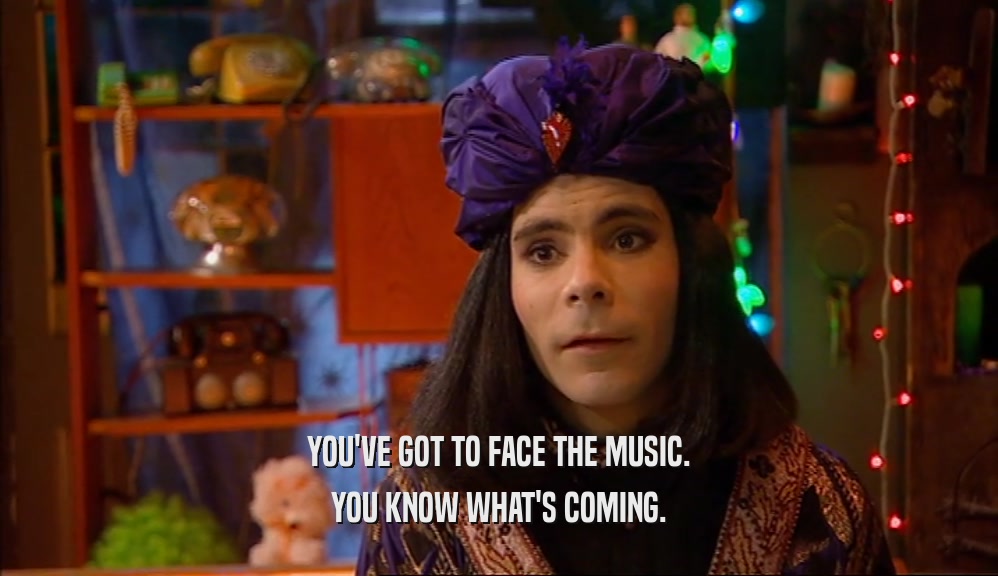 YOU'VE GOT TO FACE THE MUSIC. YOU KNOW WHAT'S COMING. 