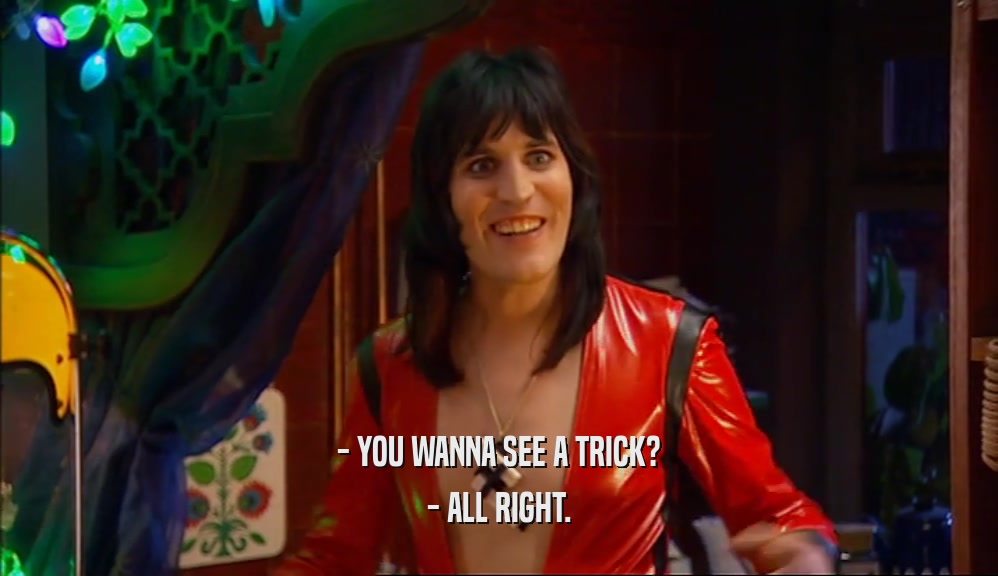 - YOU WANNA SEE A TRICK? - ALL RIGHT. 