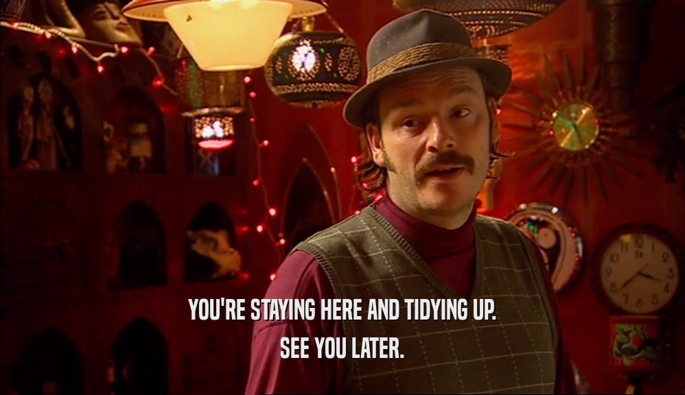 YOU'RE STAYING HERE AND TIDYING UP. SEE YOU LATER. 