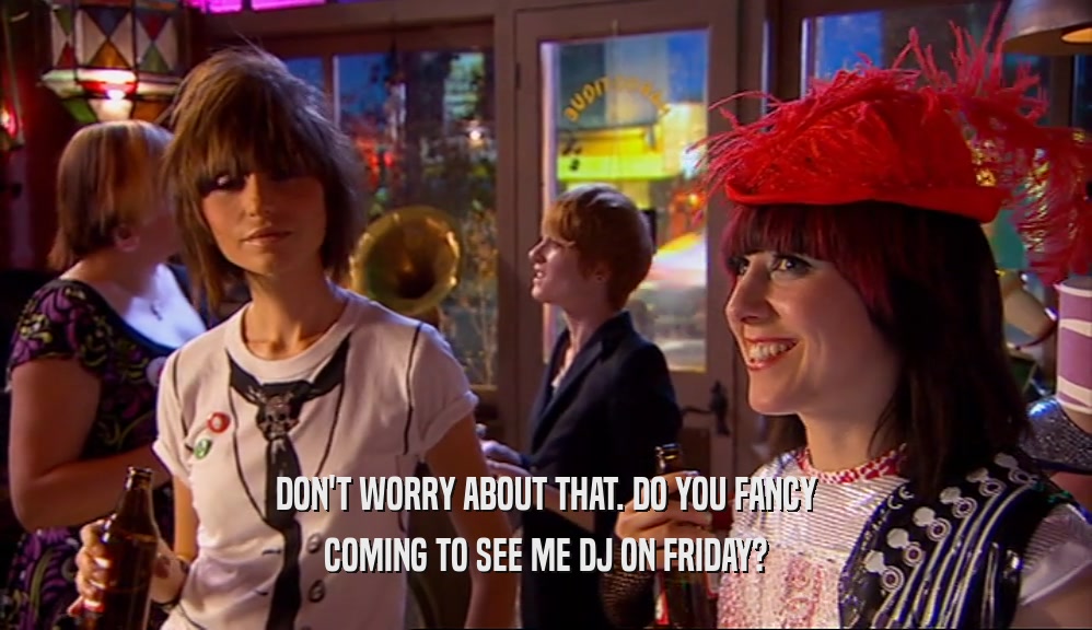 DON'T WORRY ABOUT THAT. DO YOU FANCY COMING TO SEE ME DJ ON FRIDAY? 