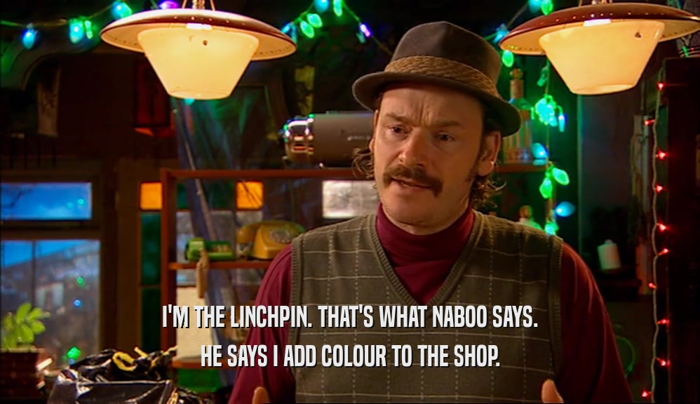 I'M THE LINCHPIN. THAT'S WHAT NABOO SAYS. HE SAYS I ADD COLOUR TO THE SHOP. 