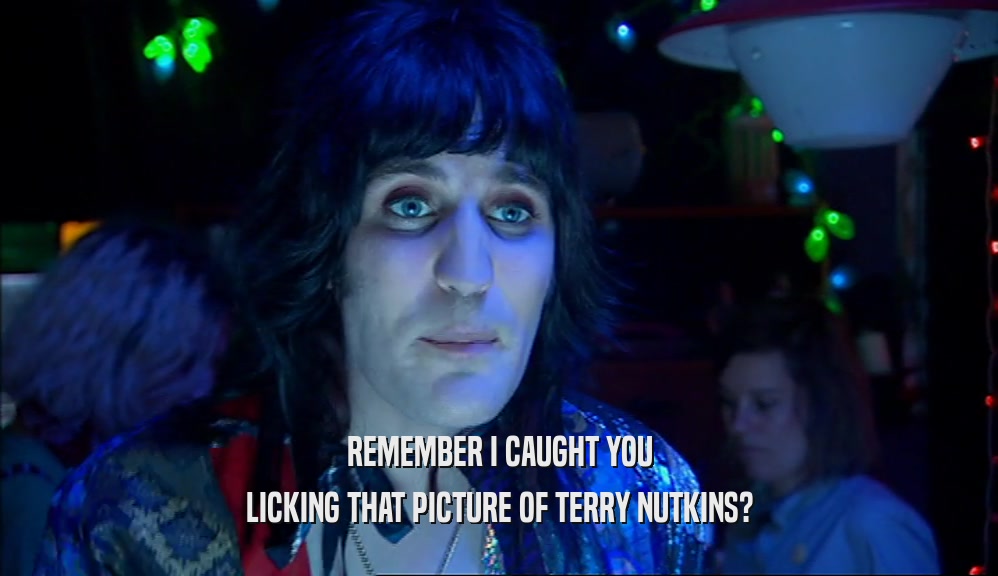 REMEMBER I CAUGHT YOU
 LICKING THAT PICTURE OF TERRY NUTKINS?
 