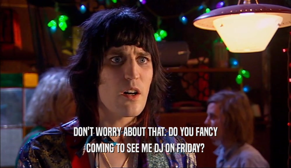 DON'T WORRY ABOUT THAT. DO YOU FANCY COMING TO SEE ME DJ ON FRIDAY? 