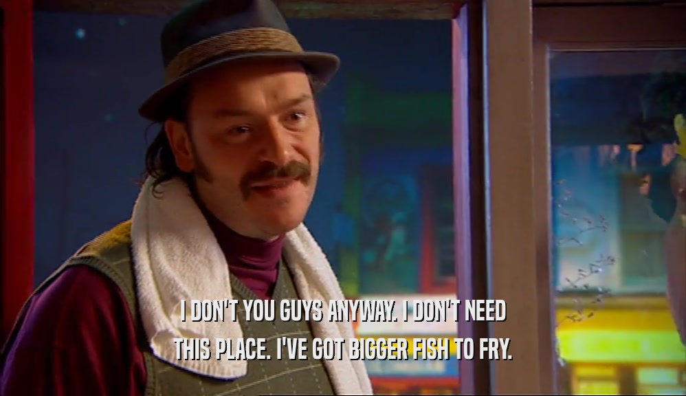 I DON'T YOU GUYS ANYWAY. I DON'T NEED THIS PLACE. I'VE GOT BIGGER FISH TO FRY. 