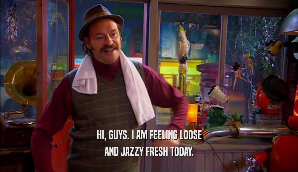 HI, GUYS. I AM FEELING LOOSE AND JAZZY FRESH TODAY. 