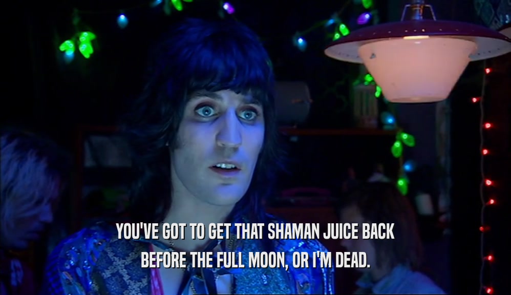 YOU'VE GOT TO GET THAT SHAMAN JUICE BACK BEFORE THE FULL MOON, OR I'M DEAD. 