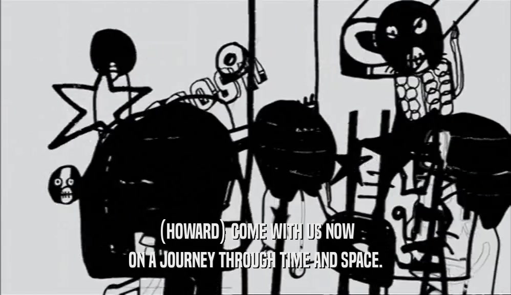 (HOWARD) COME WITH US NOW
 ON A JOURNEY THROUGH TIME AND SPACE.
 