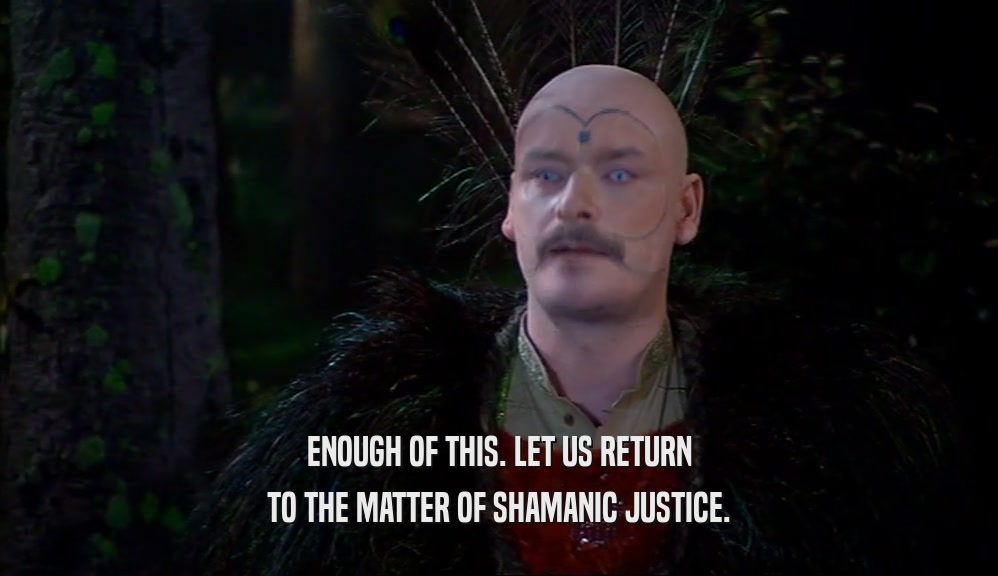 ENOUGH OF THIS. LET US RETURN TO THE MATTER OF SHAMANIC JUSTICE. 