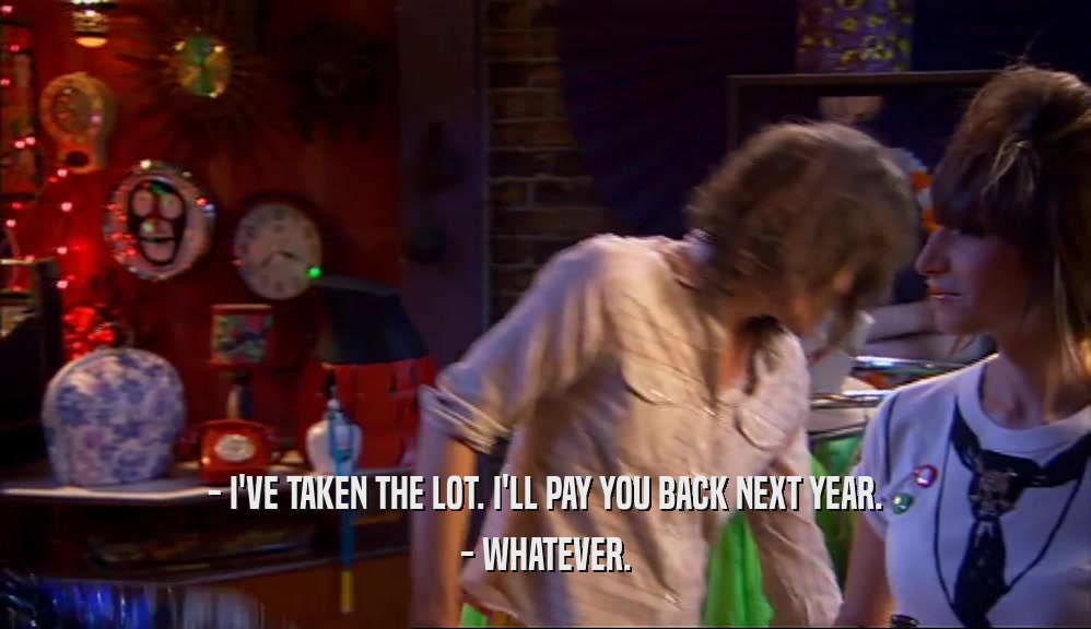 - I'VE TAKEN THE LOT. I'LL PAY YOU BACK NEXT YEAR. - WHATEVER. 