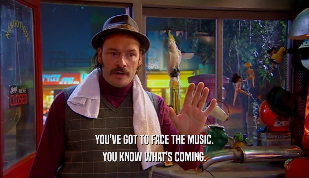 YOU'VE GOT TO FACE THE MUSIC. YOU KNOW WHAT'S COMING. 